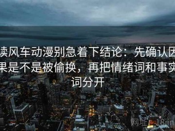 读风车动漫别急着下结论：先确认因果是不是被偷换，再把情绪词和事实词分开