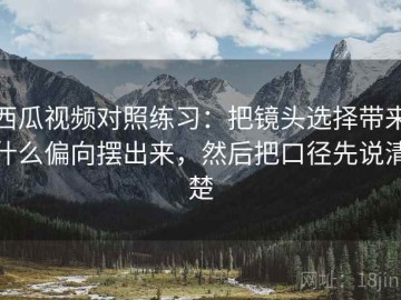 西瓜视频对照练习：把镜头选择带来什么偏向摆出来，然后把口径先说清楚