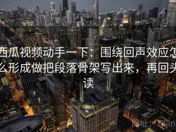 西瓜视频动手一下：围绕回声效应怎么形成做把段落骨架写出来，再回头读