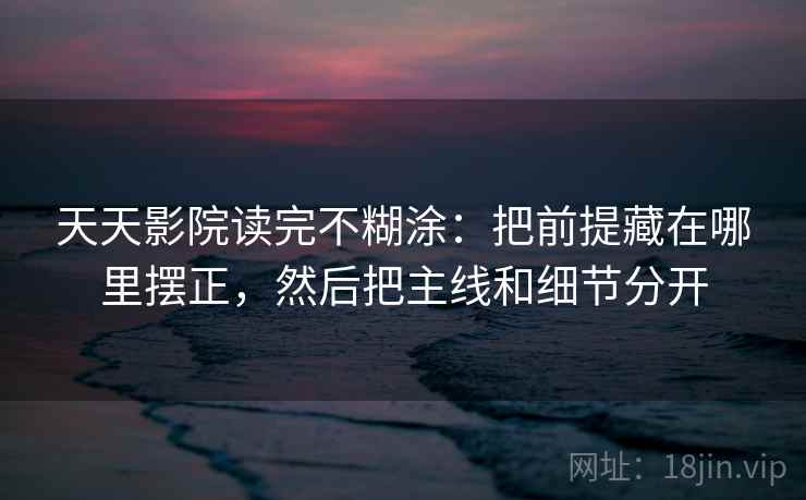 天天影院读完不糊涂：把前提藏在哪里摆正，然后把主线和细节分开