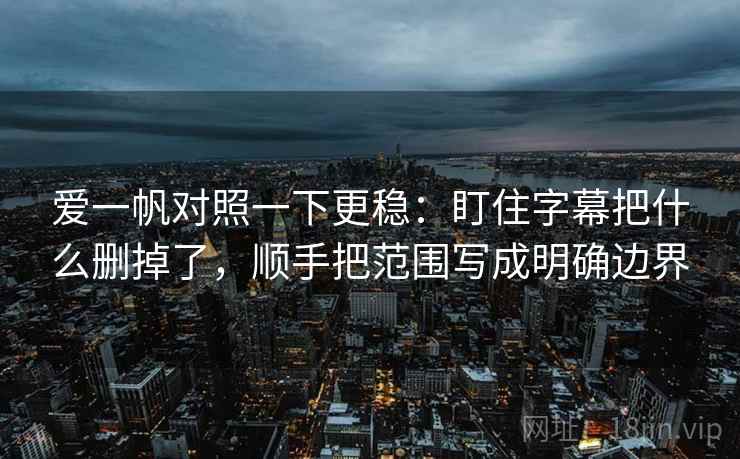 爱一帆对照一下更稳：盯住字幕把什么删掉了，顺手把范围写成明确边界