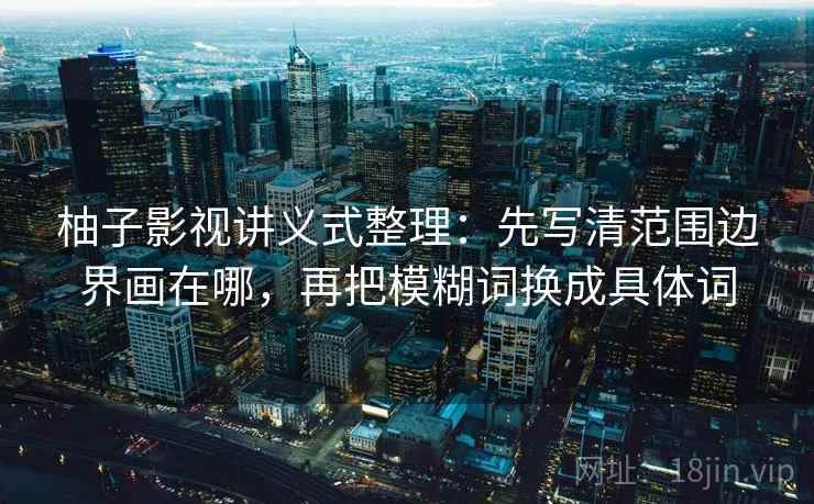 柚子影视讲义式整理:先写清范围边界画在哪,再把模糊词换成具体词 柚子影视讲义式整理:先写清范围边界画在哪,再把模糊词换成具体词