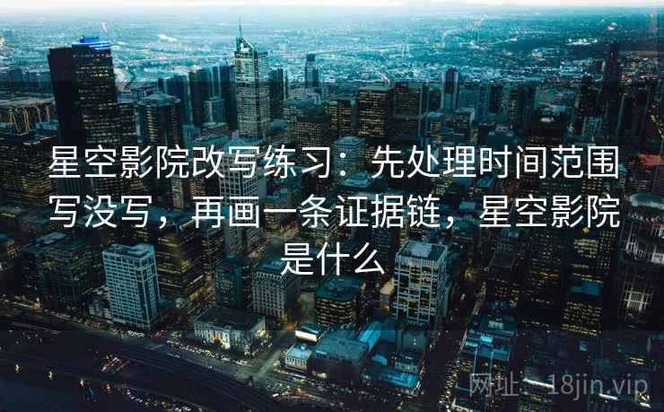 星空影院改写练习：先处理时间范围写没写，再画一条证据链，星空影院是什么