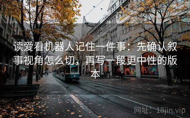 读爱看机器人记住一件事:先确认叙事视角怎么切,再写一段更中性的版本 读爱看机器人记住一件事:先确认叙事视角怎么切,再写一段更中性的版本