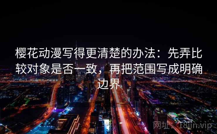 樱花动漫写得更清楚的办法:先弄比较对象是否一致,再把范围写成明确边界 樱花动漫写得更清楚的办法:先弄比较对象是否一致,再把范围写成明确边界