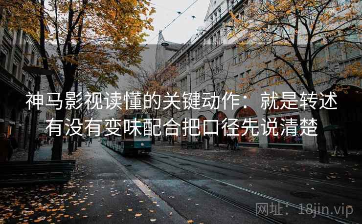 神马影视读懂的关键动作：就是转述有没有变味配合把口径先说清楚